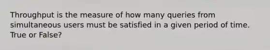 Throughput is the measure of how many queries from simultaneous users must be satisfied in a given period of time. True or False?