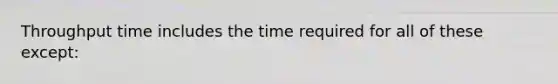 Throughput time includes the time required for all of these except: