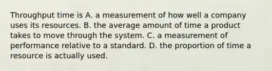 Throughput time is A. a measurement of how well a company uses its resources. B. the average amount of time a product takes to move through the system. C. a measurement of performance relative to a standard. D. the proportion of time a resource is actually used.