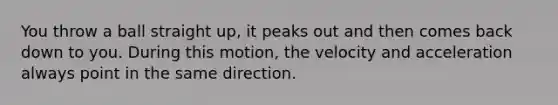 You throw a ball straight up, it peaks out and then comes back down to you. During this motion, the velocity and acceleration always point in the same direction.