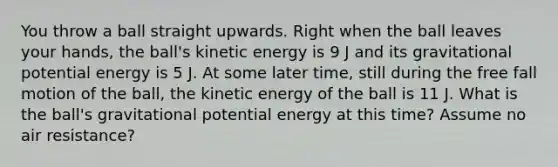 You throw a ball straight upwards. Right when the ball leaves your hands, the ball's kinetic energy is 9 J and its gravitational potential energy is 5 J. At some later time, still during the free fall motion of the ball, the kinetic energy of the ball is 11 J. What is the ball's gravitational potential energy at this time? Assume no air resistance?