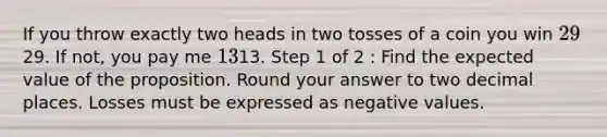 If you throw exactly two heads in two tosses of a coin you win 29⁢29. If not, you pay me 13⁢13. Step 1 of 2 : Find the expected value of the proposition. Round your answer to two decimal places. Losses must be expressed as negative values.