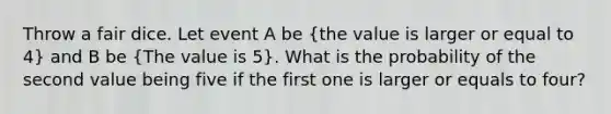 Throw a fair dice. Let event A be (the value is larger or equal to 4) and B be (The value is 5). What is the probability of the second value being five if the first one is larger or equals to four?