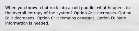 When you throw a hot rock into a cold puddle, what happens to the overall entropy of the system? Option A: It increases. Option B: It decreases. Option C: It remains constant. Option D: More information is needed.