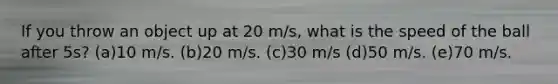 If you throw an object up at 20 m/s, what is the speed of the ball after 5s? (a)10 m/s. (b)20 m/s. (c)30 m/s (d)50 m/s. (e)70 m/s.