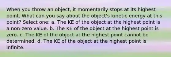 When you throw an object, it momentarily stops at its highest point. What can you say about the object's kinetic energy at this point? Select one: a. The KE of the object at the highest point is a non-zero value. b. The KE of the object at the highest point is zero. c. The KE of the object at the highest point cannot be determined. d. The KE of the object at the highest point is infinite.