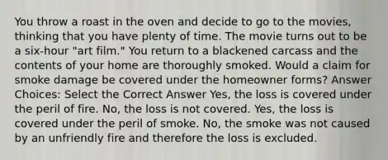 You throw a roast in the oven and decide to go to the movies, thinking that you have plenty of time. The movie turns out to be a six-hour "art film." You return to a blackened carcass and the contents of your home are thoroughly smoked. Would a claim for smoke damage be covered under the homeowner forms? Answer Choices: Select the Correct Answer Yes, the loss is covered under the peril of fire. No, the loss is not covered. Yes, the loss is covered under the peril of smoke. No, the smoke was not caused by an unfriendly fire and therefore the loss is excluded.