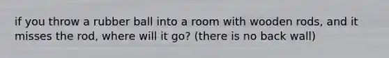 if you throw a rubber ball into a room with wooden rods, and it misses the rod, where will it go? (there is no back wall)