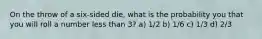 On the throw of a six-sided die, what is the probability you that you will roll a number less than 3? a) 1/2 b) 1/6 c) 1/3 d) 2/3