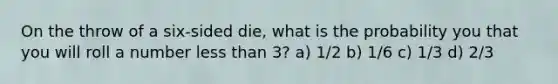 On the throw of a six-sided die, what is the probability you that you will roll a number <a href='https://www.questionai.com/knowledge/k7BtlYpAMX-less-than' class='anchor-knowledge'>less than</a> 3? a) 1/2 b) 1/6 c) 1/3 d) 2/3