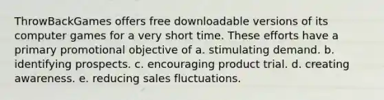 ThrowBackGames offers free downloadable versions of its computer games for a very short time. These efforts have a primary promotional objective of a. stimulating demand. b. identifying prospects. c. encouraging product trial. d. creating awareness. e. reducing sales fluctuations.