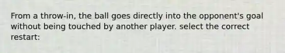 From a throw-in, the ball goes directly into the opponent's goal without being touched by another player. select the correct restart: