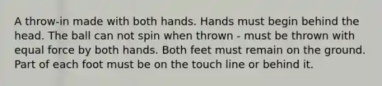 A throw-in made with both hands. Hands must begin behind the head. The ball can not spin when thrown - must be thrown with equal force by both hands. Both feet must remain on the ground. Part of each foot must be on the touch line or behind it.