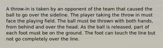 A throw-in is taken by an opponent of the team that caused the ball to go over the sideline. The player taking the throw in must face the playing field. The ball must be thrown with both hands, from behind and over the head. As the ball is released, part of each foot must be on the ground. The foot can touch the line but not go completely over the line.