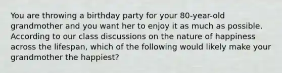 You are throwing a birthday party for your 80-year-old grandmother and you want her to enjoy it as much as possible. According to our class discussions on the nature of happiness across the lifespan, which of the following would likely make your grandmother the happiest?