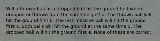 Will a thrown ball or a dropped ball hit the ground first when dropped or thrown from the same height? a. The thrown ball will hit the ground first b. The less massive ball will hit the ground first c. Both balls will hit the ground at the same time d. The dropped ball will hit the ground first e. None of these are correct