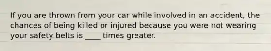 If you are thrown from your car while involved in an accident, the chances of being killed or injured because you were not wearing your safety belts is ____ times greater.