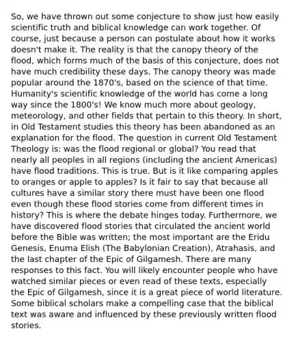 So, we have thrown out some conjecture to show just how easily scientific truth and biblical knowledge can work together. Of course, just because a person can postulate about how it works doesn't make it. The reality is that the canopy theory of the flood, which forms much of the basis of this conjecture, does not have much credibility these days. The canopy theory was made popular around the 1870's, based on the science of that time. Humanity's scientific knowledge of the world has come a long way since the 1800's! We know much more about geology, meteorology, and other fields that pertain to this theory. In short, in Old Testament studies this theory has been abandoned as an explanation for the flood. The question in current Old Testament Theology is: was the flood regional or global? You read that nearly all peoples in all regions (including the ancient Americas) have flood traditions. This is true. But is it like comparing apples to oranges or apple to apples? Is it fair to say that because all cultures have a similar story there must have been one flood even though these flood stories come from different times in history? This is where the debate hinges today. Furthermore, we have discovered flood stories that circulated the ancient world before the Bible was written; the most important are the Eridu Genesis, Enuma Elish (The Babylonian Creation), Atrahasis, and the last chapter of the Epic of Gilgamesh. There are many responses to this fact. You will likely encounter people who have watched similar pieces or even read of these texts, especially the Epic of Gilgamesh, since it is a great piece of world literature. Some biblical scholars make a compelling case that the biblical text was aware and influenced by these previously written flood stories.