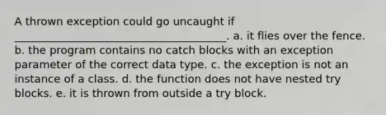 A thrown exception could go uncaught if _______________________________________. a. it flies over the fence. b. the program contains no catch blocks with an exception parameter of the correct data type. c. the exception is not an instance of a class. d. the function does not have nested try blocks. e. it is thrown from outside a try block.