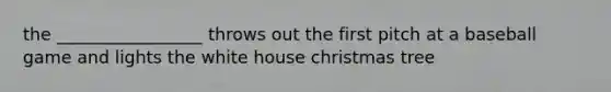 the _________________ throws out the first pitch at a baseball game and lights the white house christmas tree