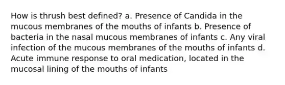 How is thrush best defined? a. Presence of Candida in the mucous membranes of the mouths of infants b. Presence of bacteria in the nasal mucous membranes of infants c. Any viral infection of the mucous membranes of the mouths of infants d. Acute immune response to oral medication, located in the mucosal lining of the mouths of infants