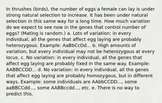 In thrushes (birds), the number of eggs a female can lay is under strong natural selection to increase. It has been under natural selection in this same way for a long time. How much variation do we expect to see now in the genes that control number of eggs? (Mating is random.) a. Lots of variation: in every individual, all the genes that affect egg laying are probably heterozygous. Example: AaBbCcDd... b. High amounts of variation, but every individual may not be heterozygous at every locus. c. No variation: in every individual, all the genes that affect egg laying are probably fixed in the same way. Example: AABBCCDD... d. No variation: in every individual, all the genes that affect egg laying are probably homozygous, but in different ways. Example: some individuals are AAbbCCDD..., some aaBBCCdd..., some AABBccdd..., etc. e. There is no way to predict this.