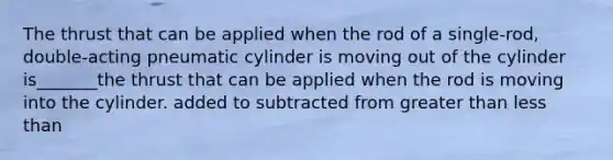 The thrust that can be applied when the rod of a single-rod, double-acting pneumatic cylinder is moving out of the cylinder is_______the thrust that can be applied when the rod is moving into the cylinder. added to subtracted from greater than less than