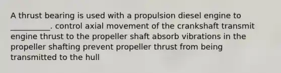 A thrust bearing is used with a propulsion diesel engine to __________. control axial movement of the crankshaft transmit engine thrust to the propeller shaft absorb vibrations in the propeller shafting prevent propeller thrust from being transmitted to the hull