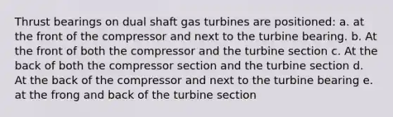 Thrust bearings on dual shaft gas turbines are positioned: a. at the front of the compressor and next to the turbine bearing. b. At the front of both the compressor and the turbine section c. At the back of both the compressor section and the turbine section d. At the back of the compressor and next to the turbine bearing e. at the frong and back of the turbine section