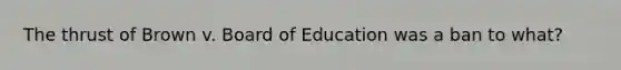 The thrust of Brown v. Board of Education was a ban to what?