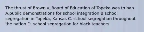 The thrust of Brown v. Board of Education of Topeka was to ban A.public demonstrations for school integration B.school segregation in Topeka, Kansas C. school segregation throughout the nation D. school segregation for black teachers