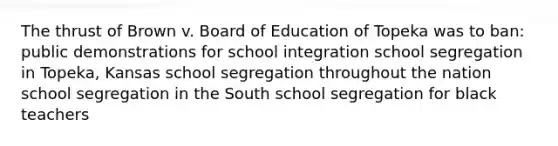 The thrust of Brown v. Board of Education of Topeka was to ban: public demonstrations for school integration school segregation in Topeka, Kansas school segregation throughout the nation school segregation in the South school segregation for black teachers