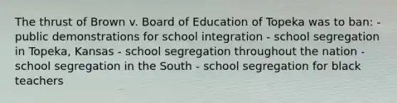 The thrust of Brown v. Board of Education of Topeka was to ban: - public demonstrations for school integration - school segregation in Topeka, Kansas - school segregation throughout the nation - school segregation in the South - school segregation for black teachers