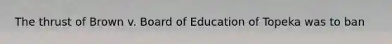 The thrust of Brown v. Board of Education of Topeka was to ban