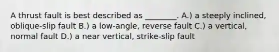 A thrust fault is best described as ________. A.) a steeply inclined, oblique-slip fault B.) a low-angle, reverse fault C.) a vertical, normal fault D.) a near vertical, strike-slip fault