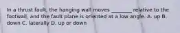 In a thrust fault, the hanging wall moves ________ relative to the footwall, and the fault plane is oriented at a low angle. A. up B. down C. laterally D. up or down