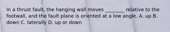 In a thrust fault, the hanging wall moves ________ relative to the footwall, and the fault plane is oriented at a low angle. A. up B. down C. laterally D. up or down