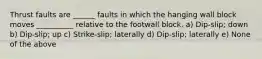 Thrust faults are ______ faults in which the hanging wall block moves __________ relative to the footwall block. a) Dip-slip; down b) Dip-slip; up c) Strike-slip; laterally d) Dip-slip; laterally e) None of the above