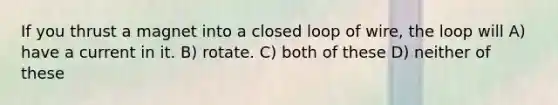 If you thrust a magnet into a closed loop of wire, the loop will A) have a current in it. B) rotate. C) both of these D) neither of these