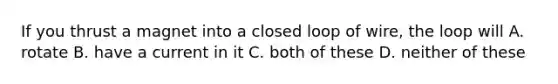 If you thrust a magnet into a closed loop of wire, the loop will A. rotate B. have a current in it C. both of these D. neither of these