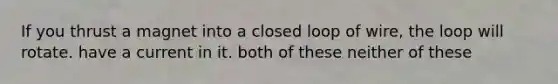 If you thrust a magnet into a closed loop of wire, the loop will rotate. have a current in it. both of these neither of these