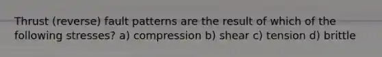 Thrust (reverse) fault patterns are the result of which of the following stresses? a) compression b) shear c) tension d) brittle