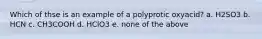 Which of thse is an example of a polyprotic oxyacid? a. H2SO3 b. HCN c. CH3COOH d. HClO3 e. none of the above