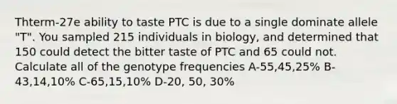 Thterm-27e ability to taste PTC is due to a single dominate allele "T". You sampled 215 individuals in biology, and determined that 150 could detect the bitter taste of PTC and 65 could not. Calculate all of the genotype frequencies A-55,45,25% B-43,14,10% C-65,15,10% D-20, 50, 30%