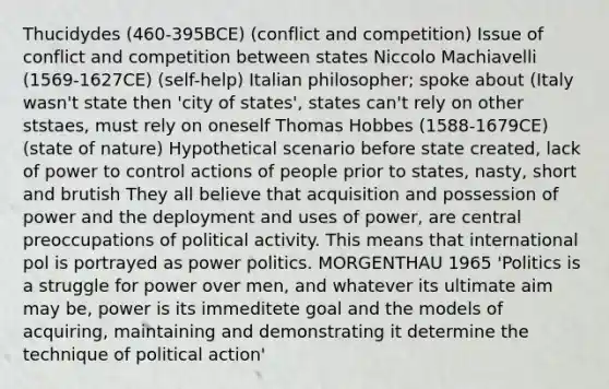 Thucidydes (460-395BCE) (conflict and competition) Issue of conflict and competition between states Niccolo Machiavelli (1569-1627CE) (self-help) Italian philosopher; spoke about (Italy wasn't state then 'city of states', states can't rely on other ststaes, must rely on oneself Thomas Hobbes (1588-1679CE) (state of nature) Hypothetical scenario before state created, lack of power to control actions of people prior to states, nasty, short and brutish They all believe that acquisition and possession of power and the deployment and uses of power, are central preoccupations of political activity. This means that international pol is portrayed as power politics. MORGENTHAU 1965 'Politics is a struggle for power over men, and whatever its ultimate aim may be, power is its immeditete goal and the models of acquiring, maintaining and demonstrating it determine the technique of political action'