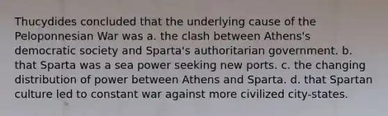 Thucydides concluded that the underlying cause of the Peloponnesian War was a. the clash between Athens's democratic society and Sparta's authoritarian government. b. that Sparta was a sea power seeking new ports. c. the changing distribution of power between Athens and Sparta. d. that Spartan culture led to constant war against more civilized city-states.