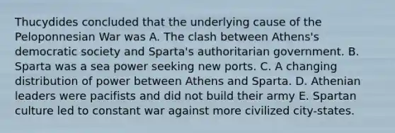 Thucydides concluded that the underlying cause of the Peloponnesian War was A. The clash between Athens's democratic society and Sparta's authoritarian government. B. Sparta was a sea power seeking new ports. C. A changing distribution of power between Athens and Sparta. D. Athenian leaders were pacifists and did not build their army E. Spartan culture led to constant war against more civilized city-states.