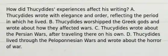 How did Thucydides' experiences affect his writing? A. Thucydides wrote with elegance and order, reflecting the period in which he lived. B. Thucydides worshipped the Greek gods and wrote about how they affected wars. C. Thucydides wrote about the Persian Wars, after traveling there on his own. D. Thucydides lived through the Peloponnesian Wars and wrote about the horror of war.