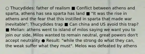 ○ Thucydides: father of realism ■ Conflict between athens and sparta, athens has sea sparta has land ■ "It was the rise in athens and the fear that this instilled in sparta that made war inevitable": Thucydides trap ■ Can china and US avoid this trap? ■ Melian: athens went to island of milos saying we want you to join our side, Milos wanted to remain neutral, great powers don't accept neutrality ● Result: "while the strong do what they can, the weak suffer what they must". Melos was defeated by athens