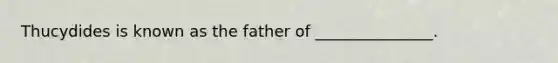 Thucydides is known as the father of _______________.